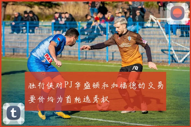 独行侠对PJ华盛顿和加福德的交易要价均为首轮选秀权