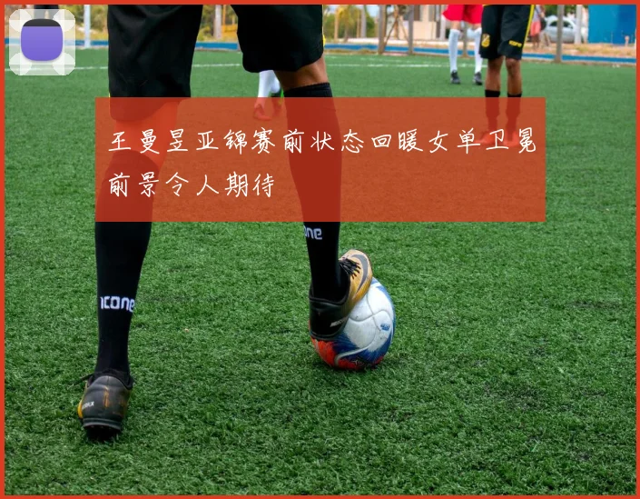 王曼昱亚锦赛前状态回暖女单卫冕前景令人期待