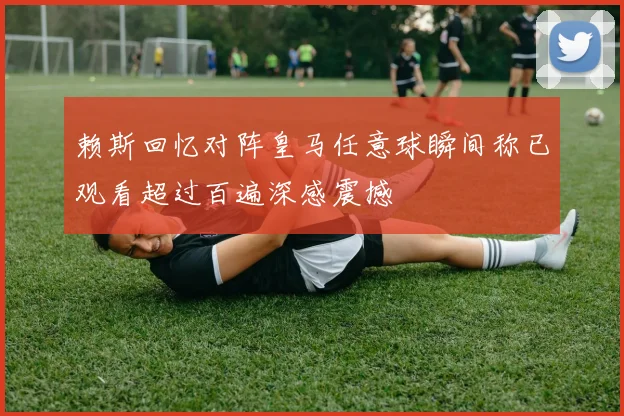 赖斯回忆对阵皇马任意球瞬间称已观看超过百遍深感震撼