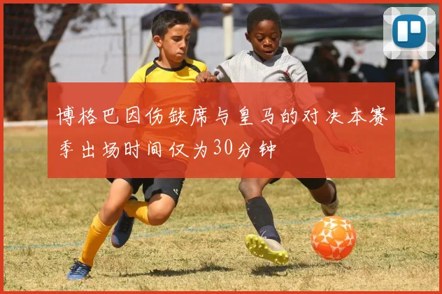 博格巴因伤缺席与皇马的对决本赛季出场时间仅为30分钟
