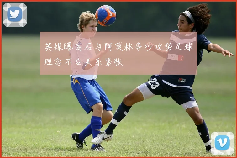 英媒曝高层与阿莫林争吵攻势足球理念不合关系紧张