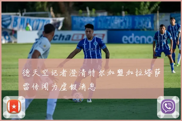 德天空记者澄清特尔加盟加拉塔萨雷传闻为虚假消息