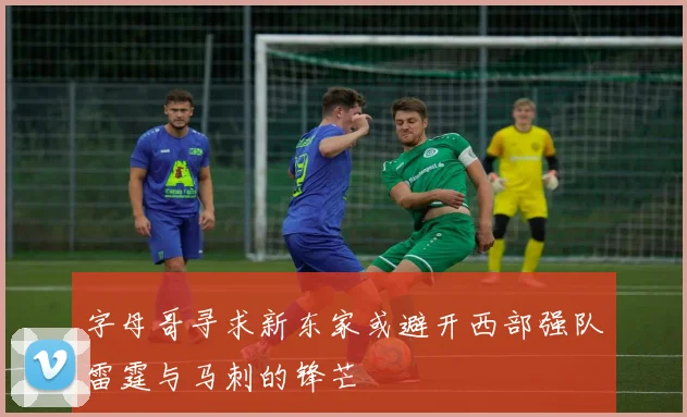 字母哥寻求新东家或避开西部强队雷霆与马刺的锋芒