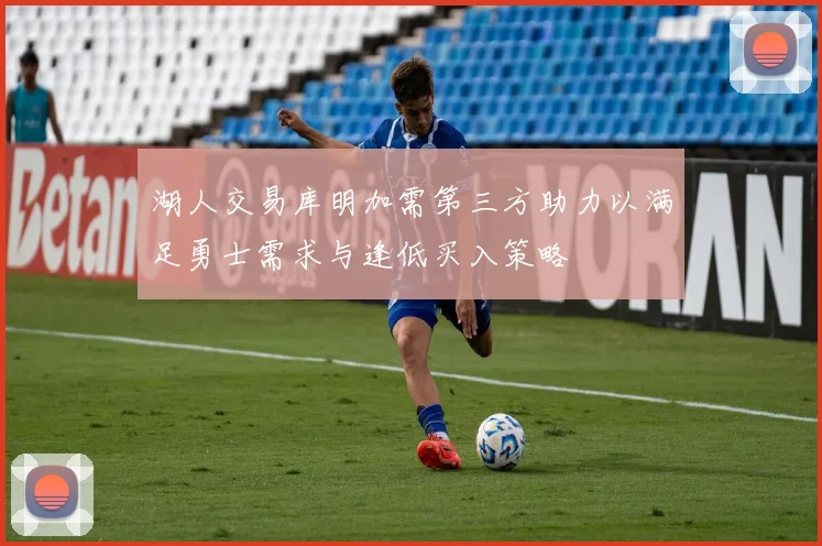 湖人交易库明加需第三方助力以满足勇士需求与逢低买入策略