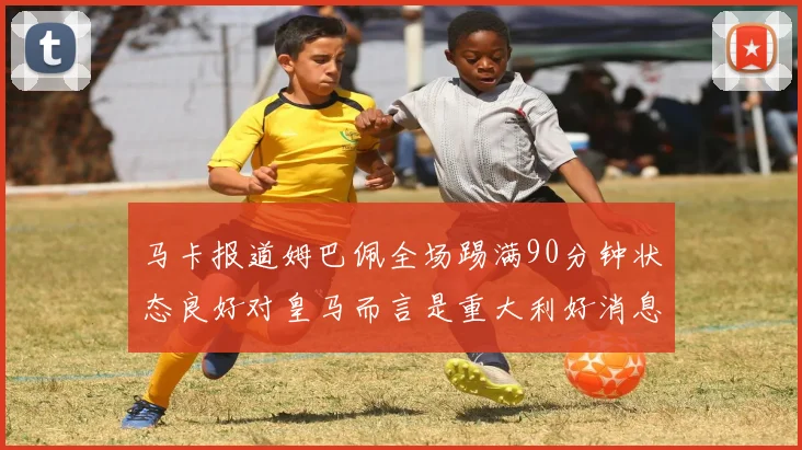 马卡报道姆巴佩全场踢满90分钟状态良好对皇马而言是重大利好消息