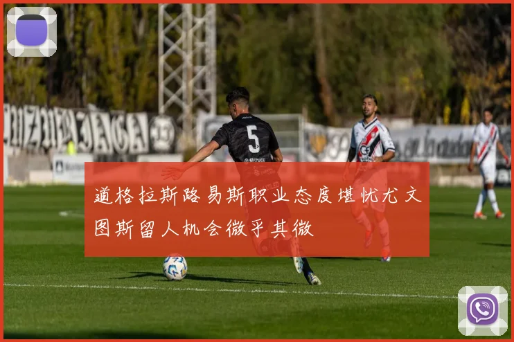 道格拉斯路易斯职业态度堪忧尤文图斯留人机会微乎其微