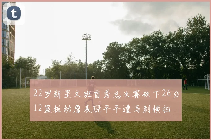 22岁新星文班首秀总决赛砍下26分12篮板幼詹表现平平遭马刺横扫