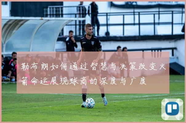 勒布朗如何通过智慧与决策改变火箭命运展现球商的深度与广度